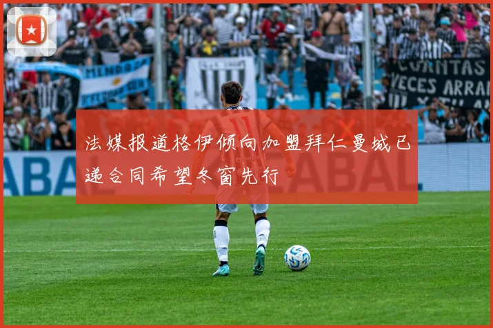 法媒报道格伊倾向加盟拜仁曼城已递合同希望冬窗先行