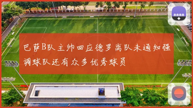 巴萨B队主帅回应德罗离队未通知强调球队还有众多优秀球员