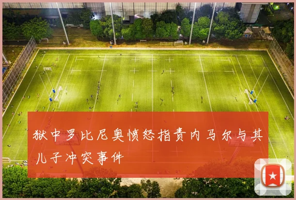 狱中罗比尼奥愤怒指责内马尔与其儿子冲突事件