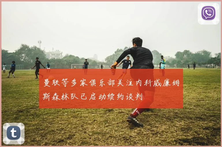曼联等多家俱乐部关注内科威廉姆斯森林队已启动续约谈判