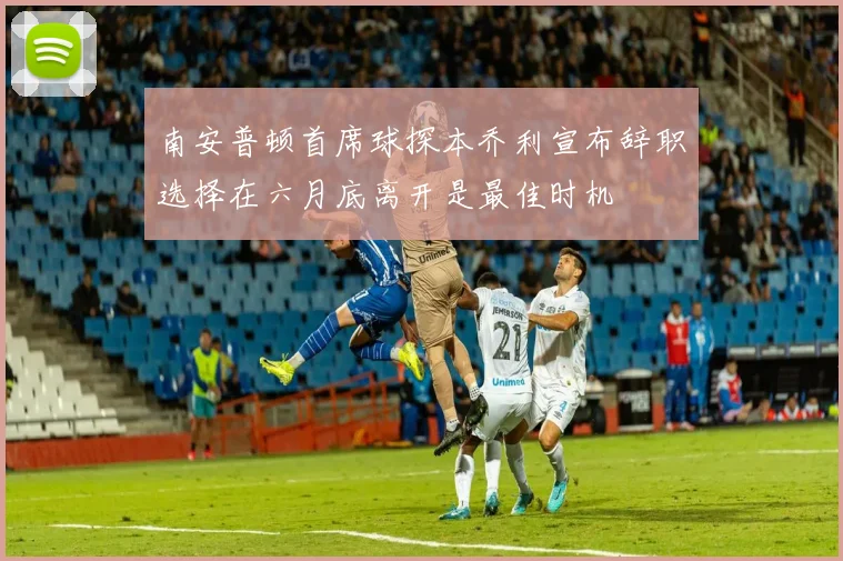 南安普顿首席球探本乔利宣布辞职选择在六月底离开是最佳时机
