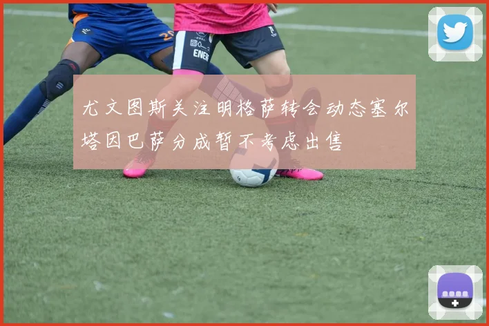 尤文图斯关注明格萨转会动态塞尔塔因巴萨分成暂不考虑出售