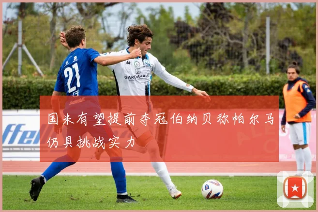 国米有望提前夺冠伯纳贝称帕尔马仍具挑战实力