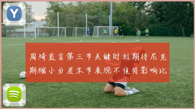 周琦直言第三节关键时刻期待尼克斯缩小分差末节表现不佳将影响比赛结果