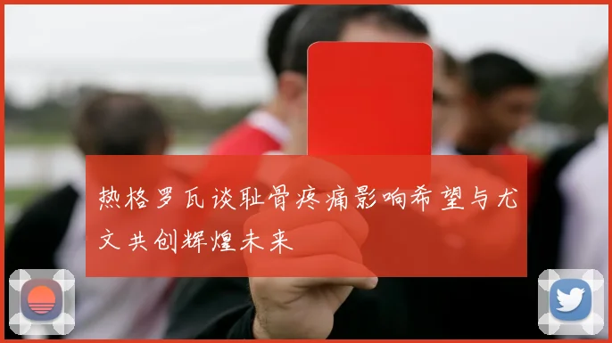 热格罗瓦谈耻骨疼痛影响希望与尤文共创辉煌未来
