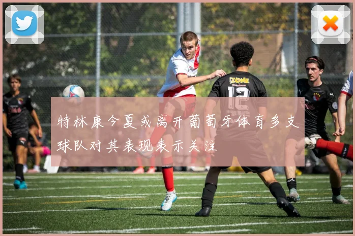 特林康今夏或离开葡萄牙体育多支球队对其表现表示关注