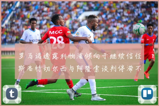 罗马诺透露利物浦倾向于继续信任斯洛特切尔西与阿隆索谈判停滞不前