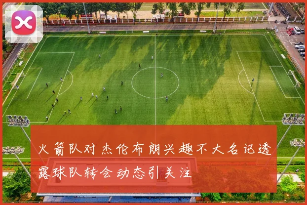 火箭队对杰伦布朗兴趣不大名记透露球队转会动态引关注