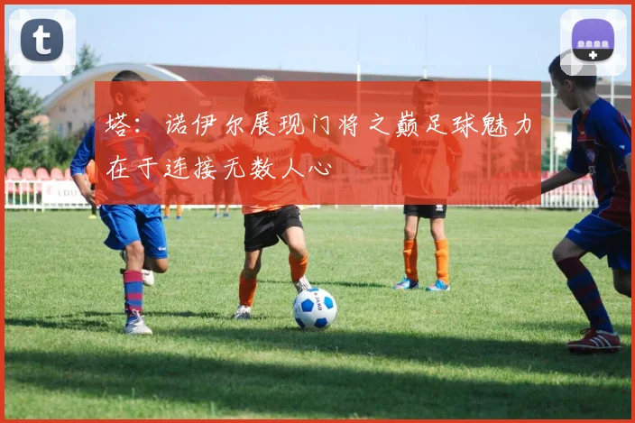 塔：诺伊尔展现门将之巅足球魅力在于连接无数人心