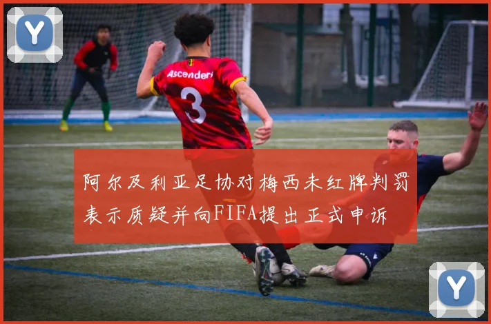 阿尔及利亚足协对梅西未红牌判罚表示质疑并向FIFA提出正式申诉