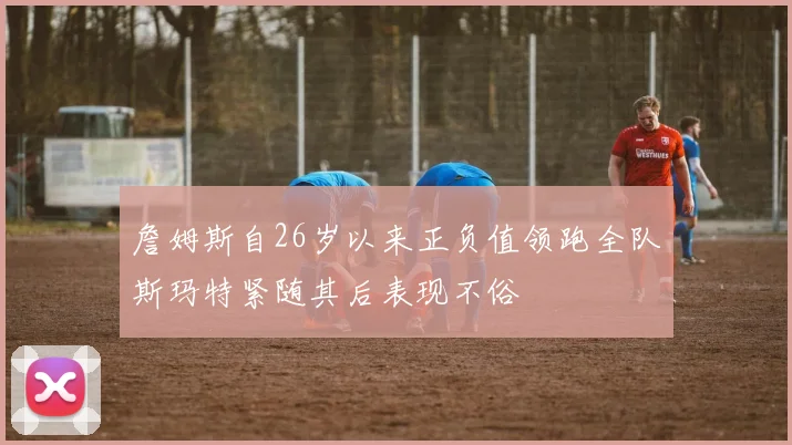詹姆斯自26岁以来正负值领跑全队斯玛特紧随其后表现不俗