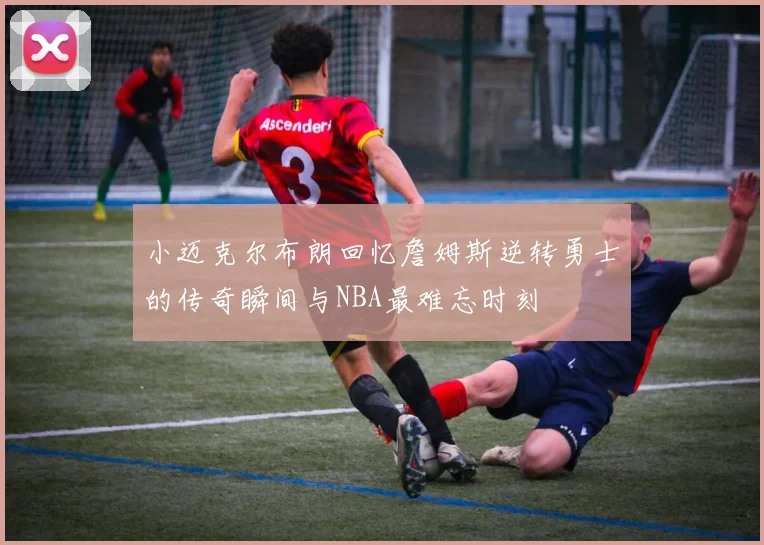 小迈克尔布朗回忆詹姆斯逆转勇士的传奇瞬间与NBA最难忘时刻