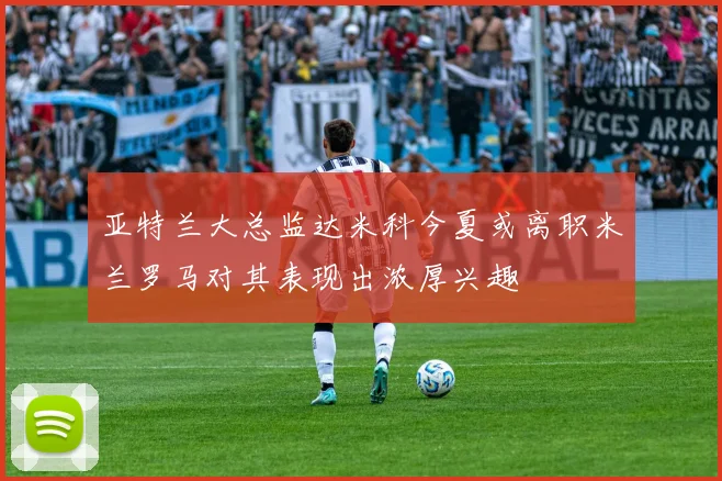 亚特兰大总监达米科今夏或离职米兰罗马对其表现出浓厚兴趣