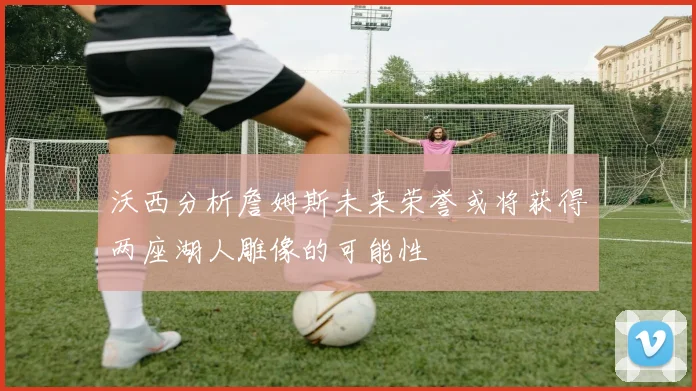 沃西分析詹姆斯未来荣誉或将获得两座湖人雕像的可能性