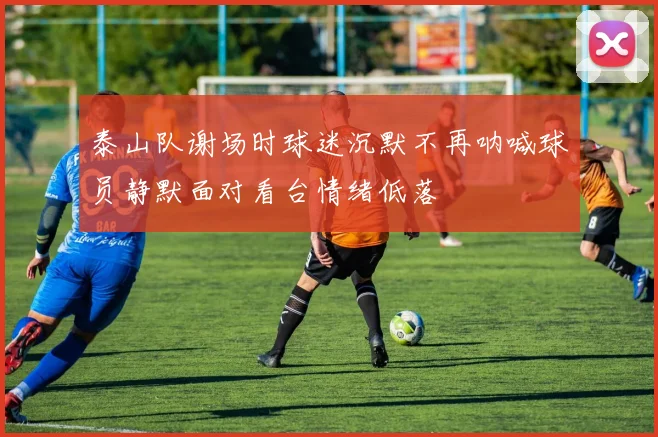 泰山队谢场时球迷沉默不再呐喊球员静默面对看台情绪低落