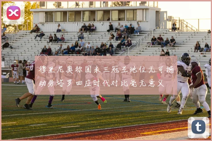 穆里尼奥称国米三冠王地位无可撼动劳塔罗回应时代对比毫无意义