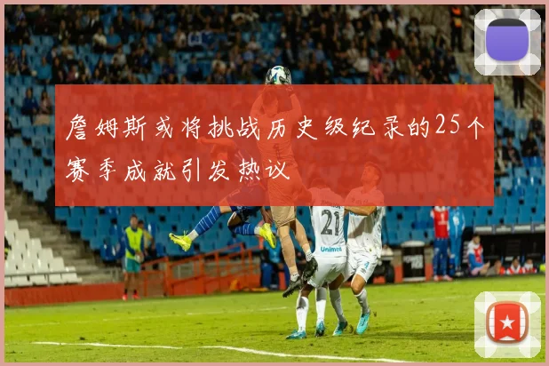 詹姆斯或将挑战历史级纪录的25个赛季成就引发热议