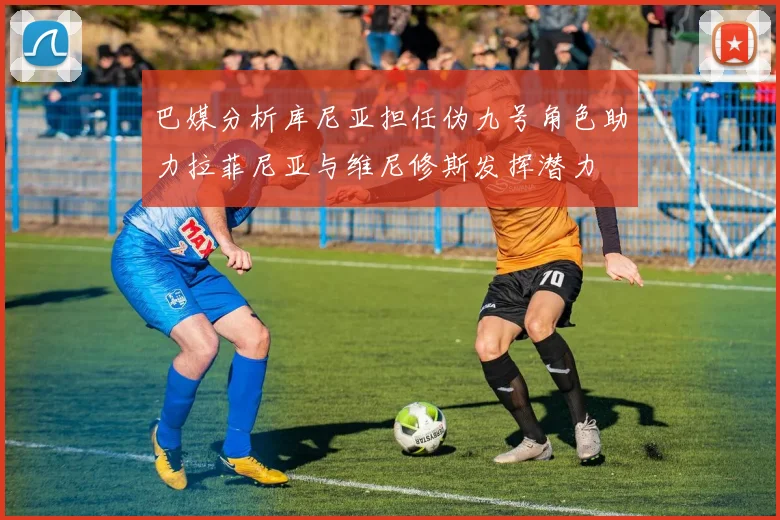巴媒分析库尼亚担任伪九号角色助力拉菲尼亚与维尼修斯发挥潜力