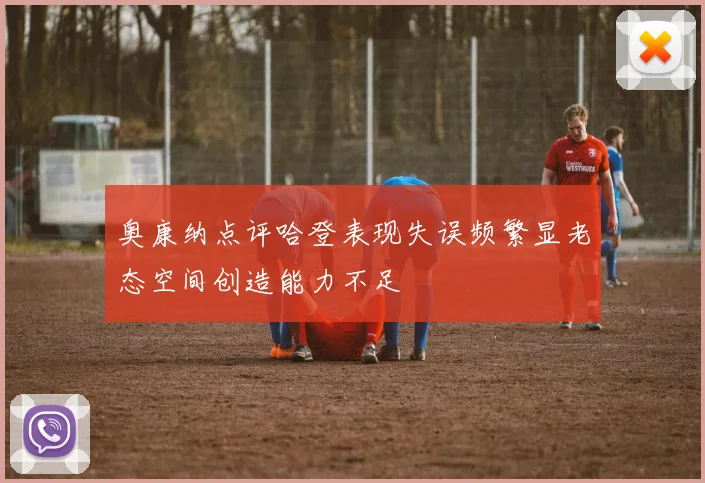 奥康纳点评哈登表现失误频繁显老态空间创造能力不足