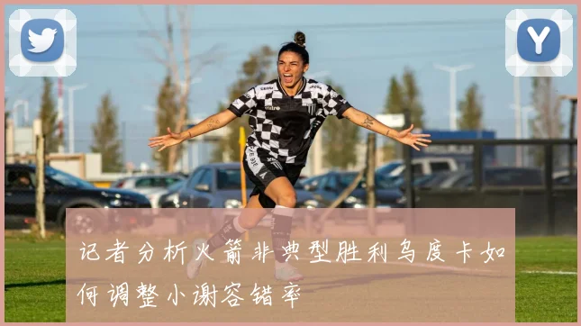 记者分析火箭非典型胜利乌度卡如何调整小谢容错率