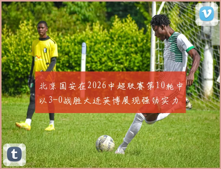 北京国安在2026中超联赛第10轮中以3-0战胜大连英博展现强劲实力
