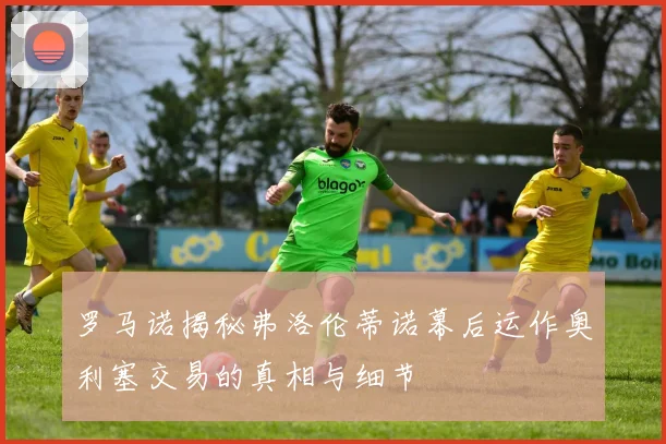罗马诺揭秘弗洛伦蒂诺幕后运作奥利塞交易的真相与细节