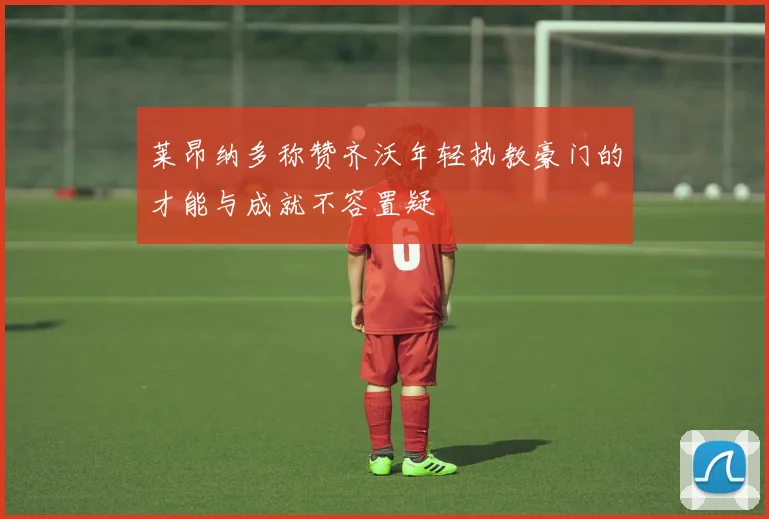 莱昂纳多称赞齐沃年轻执教豪门的才能与成就不容置疑